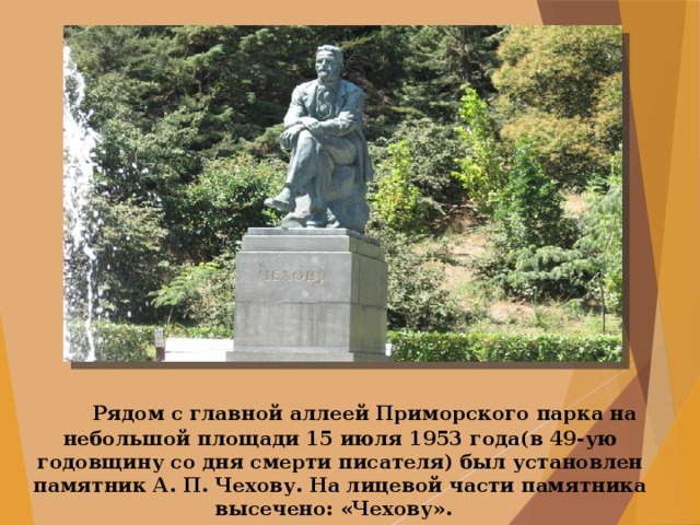    Рядом с главной аллеей Приморского парка на небольшой площади 15 июля 1953 года(в 49-ую годовщину со дня смерти писателя) был установлен памятник А. П. Чехову. На лицевой части памятника высечено: «Чехову». 