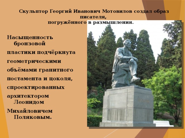 Скульптор Георгий Иванович Мотовилов создал образ писателя, погружённого в размышления.  Насыщенность бронзовой пластики подчёркнута геометрическими объёмами гранитного постамента и цоколя, спроектированных архитектором Леонидом Михайловичем Поляковым. 