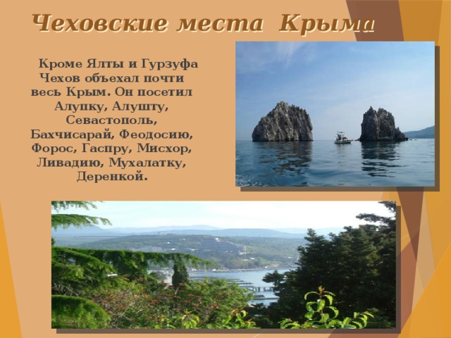 Чеховские места Крыма  Кроме Ялты и Гурзуфа Чехов объехал почти весь Крым. Он посетил Алупку, Алушту, Севастополь, Бахчисарай, Феодосию, Форос, Гаспру, Мисхор, Ливадию, Мухалатку, Деренкой.  