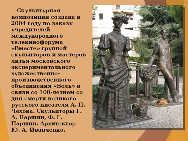  Скульптурная композиция создана в 2004 году по заказу учредителей международного телекинофорума «Вместе» группой скульпторов и мастеров литья московского экспериментального художественно-производственного объединения «Вель» в связи со 100-летием со дня смерти великого русского писателя А. П. Чехова. Скульпторы Г. А. Паршин, Ф. Г. Паршин. Архитектор Ю. А. Иванченко. 