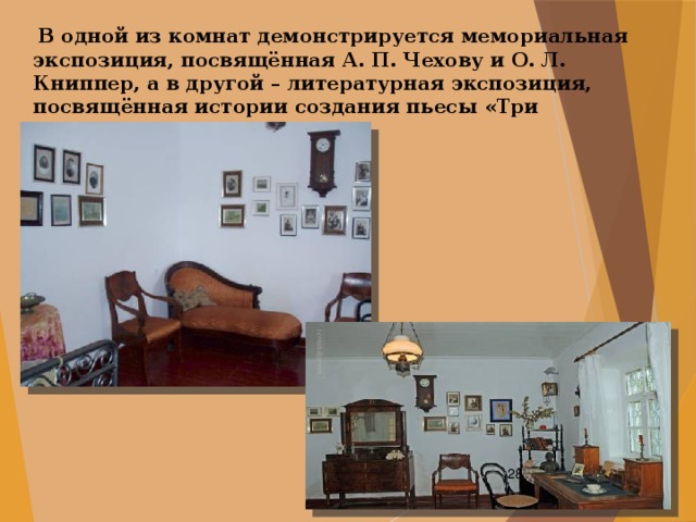   В одной из комнат демонстрируется мемориальная экспозиция, посвящённая А. П. Чехову и О. Л. Книппер, а в другой – литературная экспозиция, посвящённая истории создания пьесы «Три сестры».  