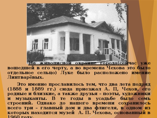  На живописной окраине города(сейчас уже вошедшей в его черту, а во времена Чехова это было отдельное сельцо) Луке было расположено имение Линтварёвых.  Это имение прославилось тем, что два лета подряд (1888 и 1889 гг.) сюда приезжал А. П, Чехов, его родные и близкие, а также друзья – поэты, художники и музыканты. В те годы в усадьбе было семь строений. Однако до нашего времени сохранилось всего три – главный дом и два флигеля, в одном из которых находится музей А. П. Чехова, основанный в 1960 году. 