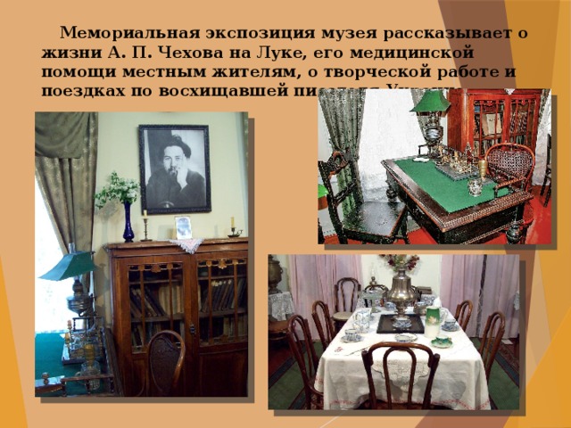  Мемориальная экспозиция музея рассказывает о жизни А. П. Чехова на Луке, его медицинской помощи местным жителям, о творческой работе и поездках по восхищавшей писателя Украине. 