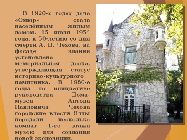  В 1920-х годах дача «Омюр» стала населённым жилым домом. 15 июля 1954 года, к 50-летию со дня смерти А. П. Чехова, на фасаде здания установлена мемориальная доска, утверждающая статус историко-культурного памятника. В 1980-е годы по инициативе руководства Дома-музея Антона Павловича Чехова городские власти Ялты передали несколько комнат 1-го этажа музею для создания новой экспозиции. 