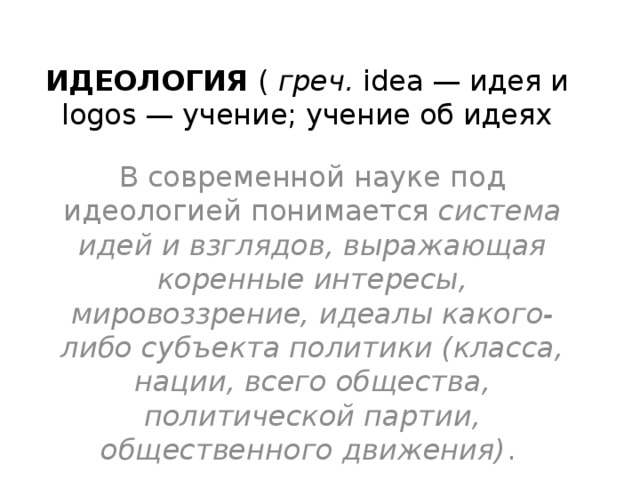 ИДЕОЛОГИЯ ( греч. idea — идея и logos — учение; учение об идеях В современной науке под идеологией понимается система идей и взглядов, выражающая коренные интересы, мировоззрение, идеалы какого-либо субъекта политики (класса, нации, всего общества, политической партии, общественного движения) . 