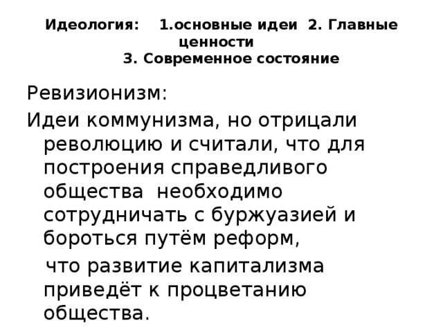 Идеология: 1.основные идеи 2. Главные ценности  3. Современное состояние Ревизионизм: Идеи коммунизма, но отрицали революцию и считали, что для построения справедливого общества необходимо сотрудничать с буржуазией и бороться путём реформ,  что развитие капитализма приведёт к процветанию общества. 