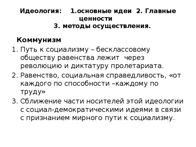 Идеология: 1.основные идеи 2. Главные ценности  3. методы осуществления.  Коммунизм Путь к социализму – бесклассовому обществу равенства лежит через революцию и диктатуру пролетариата. Равенство, социальная справедливость, «от каждого по способности –каждому по труду» Сближение части носителей этой идеологии с социал-демократическими идеями в связи с признанием мирного пути к социализму. 