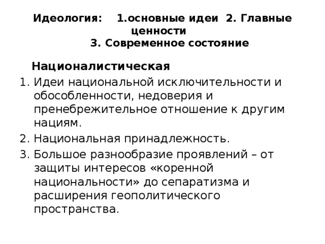 Идеология: 1.основные идеи 2. Главные ценности  3. Современное состояние  Националистическая Идеи национальной исключительности и обособленности, недоверия и пренебрежительное отношение к другим нациям. Национальная принадлежность. Большое разнообразие проявлений – от защиты интересов «коренной национальности» до сепаратизма и расширения геополитического пространства. 