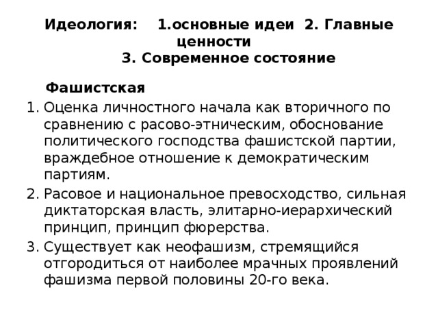 Идеология: 1.основные идеи 2. Главные ценности  3. Современное состояние  Фашистская Оценка личностного начала как вторичного по сравнению с расово-этническим, обоснование политического господства фашистской партии, враждебное отношение к демократическим партиям. Расовое и национальное превосходство, сильная диктаторская власть, элитарно-иерархический принцип, принцип фюрерства. Существует как неофашизм, стремящийся отгородиться от наиболее мрачных проявлений фашизма первой половины 20-го века. 