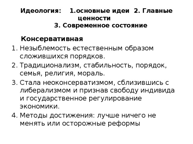 Идеология: 1.основные идеи 2. Главные ценности  3. Современное состояние  Консервативная Незыблемость естественным образом сложившихся порядков. Традиционализм, стабильность, порядок, семья, религия, мораль. Стала неоконсерватизмом, сблизившись с либерализмом и признав свободу индивида и государственное регулирование экономики. Методы достижения: лучше ничего не менять или осторожные реформы 