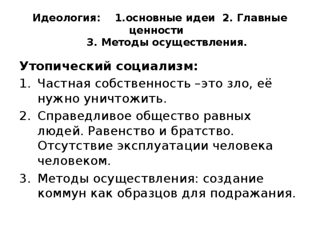 Идеология: 1.основные идеи 2. Главные ценности  3. Методы осуществления. Утопический социализм: Частная собственность –это зло, её нужно уничтожить. Справедливое общество равных людей. Равенство и братство. Отсутствие эксплуатации человека человеком. Методы осуществления: создание коммун как образцов для подражания. 