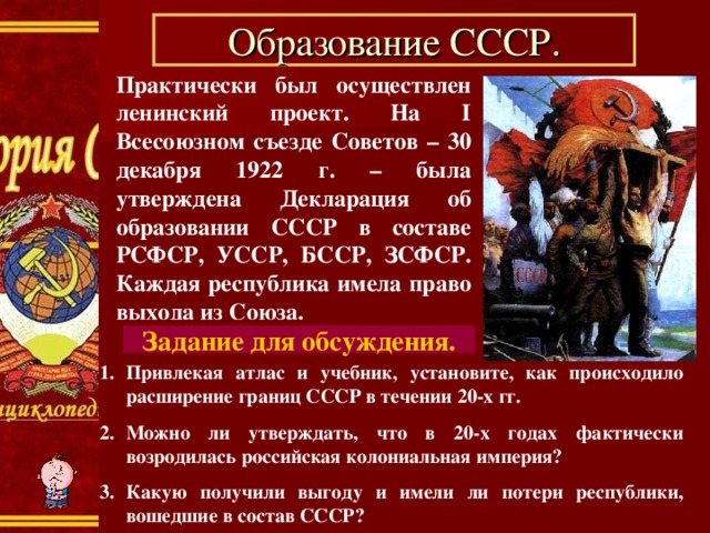 Образование СССР. Практически был осуществлен ленинский проект. На I Всесоюзном съезде Советов – 30 декабря 1922 г. – была утверждена Декларация об образовании СССР в составе РСФСР, УССР, БССР, ЗСФСР. Каждая республика имела право выхода из Союза. Задание для обсуждения. Привлекая атлас и учебник, установите, как происходило расширение границ СССР в течении 20-х гг. Можно ли утверждать, что в 20-х годах фактически возродилась российская колониальная империя? Какую получили выгоду и имели ли потери республики, вошедшие в состав СССР? 