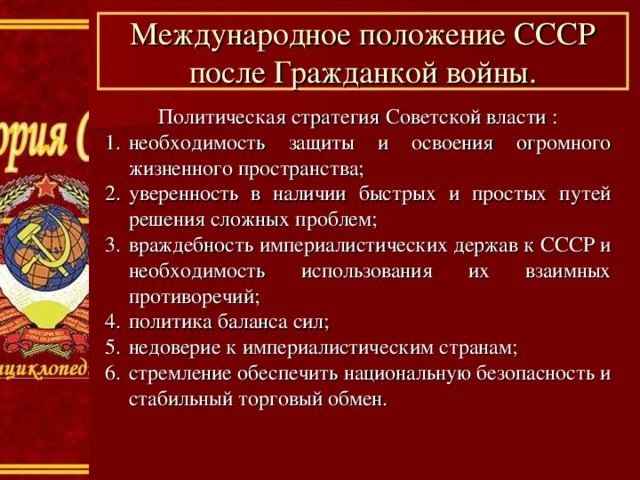 Международное положение СССР после Гражданкой войны. Политическая стратегия Советской власти : необходимость защиты и освоения огромного жизненного пространства; уверенность в наличии быстрых и простых путей решения сложных проблем; враждебность империалистических держав к СССР и необходимость использования их взаимных противоречий; политика баланса сил; недоверие к империалистическим странам; стремление обеспечить национальную безопасность и стабильный торговый обмен. 