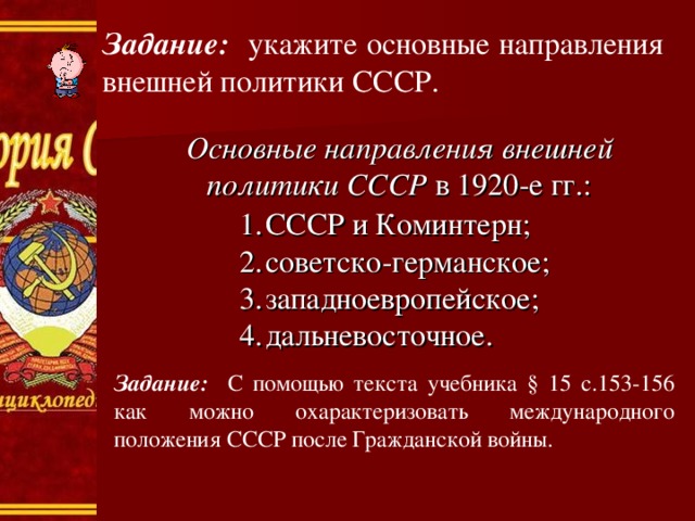 Задание: укажите основные направления внешней политики СССР. Основные направления внешней политики СССР в 1920-е гг.: СССР и Коминтерн; советско-германское; западноевропейское; дальневосточное. Задание: С помощью текста учебника § 15 с.153-156 как можно охарактеризовать международного положения СССР после Гражданской войны. 