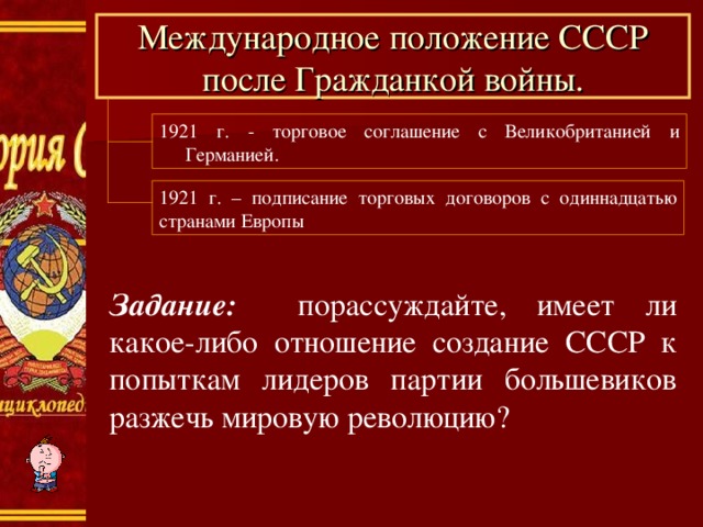 Международное положение СССР после Гражданкой войны. 1921 г. - торговое соглашение с Великобританией и Германией. 1921 г. – подписание торговых договоров с одиннадцатью странами Европы Задание: порассуждайте, имеет ли какое-либо отношение создание СССР к попыткам лидеров партии большевиков разжечь мировую революцию? 