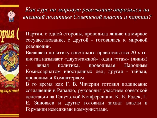 Как курс на мировую революцию отразился на внешней политике Советской власти и партии? Партия, с одной стороны, проводила линию на мирное сосуществование, с другой - готовилась к мировой революции. Внешнюю политику советского правительства 20-х гг. иногда называют «двухэтажной»: один «этаж» (линия) - явная политика, проводимая Народным Комиссариатом иностранных дел; другая - тайная, проводимая Коминтерном. В то время как Г. В. Чичерин готовил подписание соглашений в Рапалло, руководил участием советской делегации на Генуэзской Конференции, К. Б. Радек, Г. Е. Зиновьев и другие готовили захват власти в Германии немецкими коммунистами. 