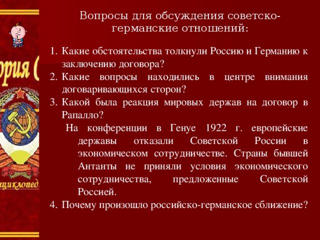 Вопросы для обсуждения советско-германские отношений: Какие обстоятельства толкнули Россию и Германию к заключению договора? Какие вопросы находились в центре внимания договаривающихся сторон? Какой была реакция мировых держав на договор в Рапалло? На конференции в Генуе 1922 г. европейские державы отказали Советской России в экономическом сотрудничестве. Страны бывшей Антанты не приняли условия экономического сотрудничества, предложенные Советской Россией. На конференции в Генуе 1922 г. европейские державы отказали Советской России в экономическом сотрудничестве. Страны бывшей Антанты не приняли условия экономического сотрудничества, предложенные Советской Россией. Почему произошло российско-германское сближение? 