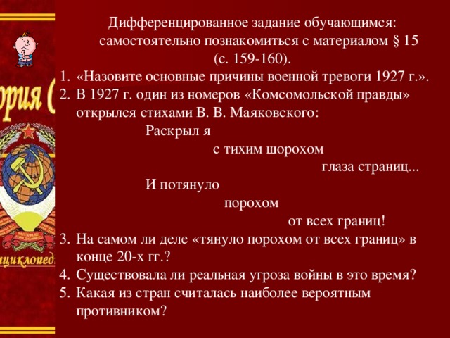 Дифференцированное задание обучающимся: самостоятельно познакомиться с материалом § 15 (с. 159-160). «Назовите основные причины военной тревоги 1927 г.». В 1927 г. один из номеров «Комсомольской правды» открылся стихами В. В. Маяковского:  Раскрыл я  с тихим шорохом  глаза страниц...  И потянуло  порохом  от всех границ! На самом ли деле «тянуло порохом от всех границ» в конце 20-х гг.? Существовала ли реальная угроза войны в это время? Какая из стран считалась наиболее вероятным противником? 