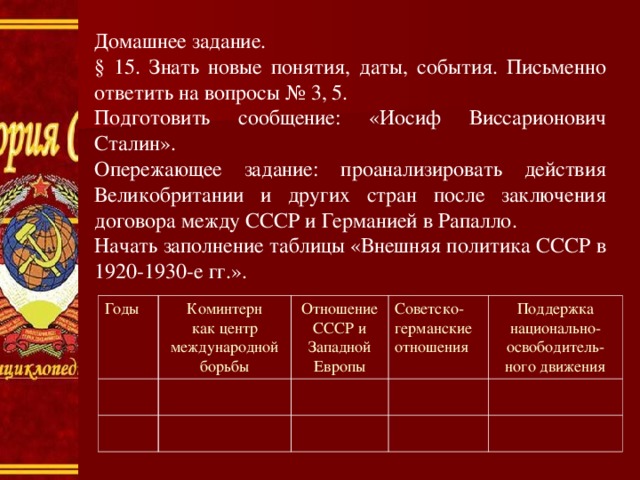 Домашнее задание. § 15. Знать новые понятия, даты, события. Письменно ответить на вопросы № 3, 5. Подготовить сообщение: «Иосиф Виссарионович Сталин». Опережающее задание: проанализировать действия Великобритании и других стран после заключения договора между СССР и Германией в Рапалло. Начать заполнение таблицы «Внешняя политика СССР в 1920-1930-е гг.». Годы Коминтерн как центр международной борьбы Отношение СССР и Западной Европы Советско- германские отношения Поддержка национально- освободитель- ного движения 