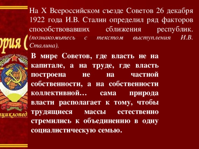 На X Всероссийском съезде Советов 26 декабря 1922 года И.В. Сталин определил ряд факторов способствовавших сближения республик. (познакомьтесь с текстом выступления И.В. Сталина). В мире Советов, где власть не на капитале, а на труде, где власть построена не на частной собственности, а на собственности коллективной… сама природа власти располагает к тому, чтобы трудящиеся массы естественно стремились к объединению в одну социалистическую семью. 