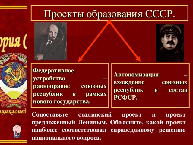 Проекты образования СССР. Федеративное устройство – равноправие союзных республик в рамках нового государства. Автономизация – вхождение союзных республик в состав РСФСР. Сопоставьте сталинский проект и проект предложенный Лениным. Объясните, какой проект наиболее соответствовал справедливому решению национального вопроса. 