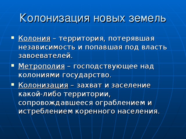 Колония – территория, потерявшая независимость и попавшая под власть завоевателей. Метрополия – господствующее над колониями государство. Колонизация – захват и заселение какой-либо территории, сопровождавшееся ограблением и истреблением коренного населения. 