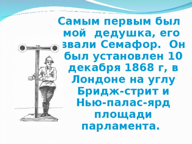 Самым первым был мой дедушка, его звали Семафор. Он был установлен 10 декабря 1868 г, в Лондоне на углу Бридж-стрит и Нью-палас-ярд площади парламента.