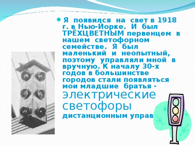 Я появился на свет в 1918 г. в Нью-Йорке. И был ТРЁХЦВЕТНЫМ первенцем в нашем светофорном семействе. Я был маленький и неопытный, поэтому управляли мной в вручную. К началу 30-х годов в большинстве городов стали появляться мои младшие братья - электрические светофоры  с дистанционным управлением