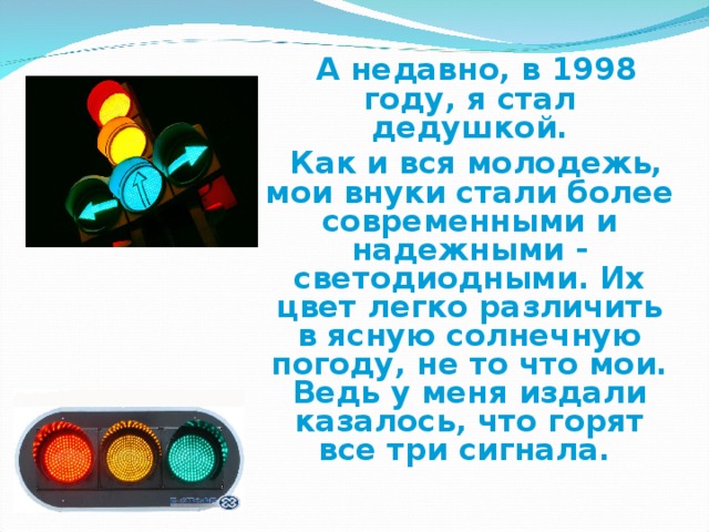 А недавно, в 1998 году, я стал дедушкой.  Как и вся молодежь, мои внуки стали более современными и надежными - светодиодными. Их цвет легко различить в ясную солнечную погоду, не то что мои. Ведь у меня издали казалось, что горят все три сигнала.
