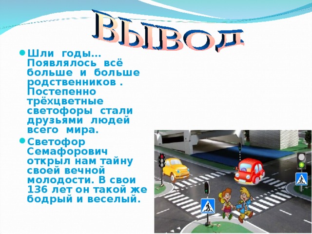 Шли годы… Появлялось всё больше и больше родственников . Постепенно трёхцветные светофоры стали друзьями людей всего мира. Светофор Семафорович открыл нам тайну своей вечной молодости. В свои 136 лет он такой же бодрый и веселый.