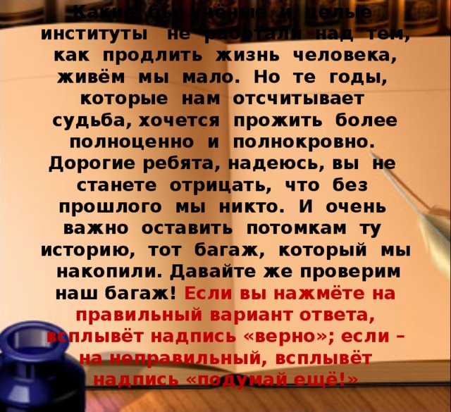 Человеческая жизнь — это миг. Какие бы учёные и целые институты не работали над тем, как продлить жизнь человека, живём мы мало. Но те годы, которые нам отсчитывает судьба, хочется прожить более полноценно и полнокровно. Дорогие ребята, надеюсь, вы не станете отрицать, что без прошлого мы никто. И очень важно оставить потомкам ту историю, тот багаж, который мы накопили. Давайте же проверим наш багаж! Если вы нажмёте на правильный вариант ответа, всплывёт надпись «верно»; если – на неправильный, всплывёт надпись «подумай ещё!» 