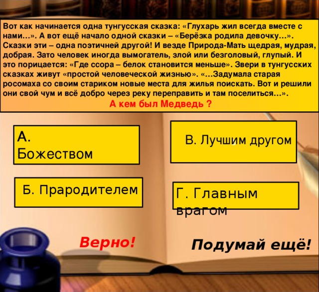 Вот как начинается одна тунгусская сказка: «Глухарь жил всегда вместе с нами…». А вот ещё начало одной сказки – «Берёзка родила девочку…». Сказки эти – одна поэтичней другой! И везде Природа-Мать щедрая, мудрая, добрая. Зато человек иногда вымогатель, злой или безголовый, глупый. И это порицается: «Где ссора – белок становится меньше». Звери в тунгусских сказках живут «простой человеческой жизнью». «…Задумала старая росомаха со своим стариком новые места для жилья поискать. Вот и решили они свой чум и всё добро через реку переправить и там поселиться…».  А кем был Медведь ?   В А. Божеством В. Лучшим другом Б. Прародителем Г. Главным врагом Верно! Подумай ещё! 