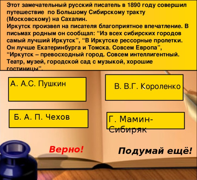 Этот замечательный русский писатель в 1890 году совершил путешествие по Большому Сибирскому тракту (Московскому) на Сахалин.  Иркутск произвел на писателя благоприятное впечатление. В письмах родным он сообщал: “Из всех сибирских городов самый лучший Иркутск”, “В Иркутске рессорные пролетки. Он лучше Екатеринбурга и Томска. Совсем Европа”, “Иркутск – превосходный город. Совсем интеллигентный. Театр, музей, городской сад с музыкой, хорошие гостиницы”.   В А. А.С. Пушкин В. В.Г. Короленко Б. А. П. Чехов Г. Мамин-Сибиряк Верно! Подумай ещё! 