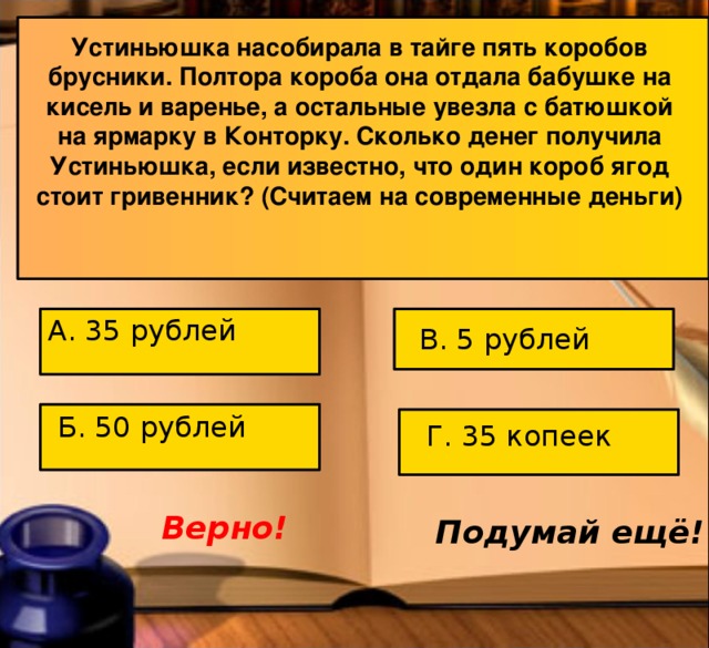 Устиньюшка насобирала в тайге пять коробов брусники. Полтора короба она отдала бабушке на кисель и варенье, а остальные увезла с батюшкой на ярмарку в Конторку. Сколько денег получила Устиньюшка, если известно, что один короб ягод стоит гривенник? (Считаем на современные деньги) А. 35 рублей В. 5 рублей Б. 50 рублей Г. 35 копеек Верно! Подумай ещё! 