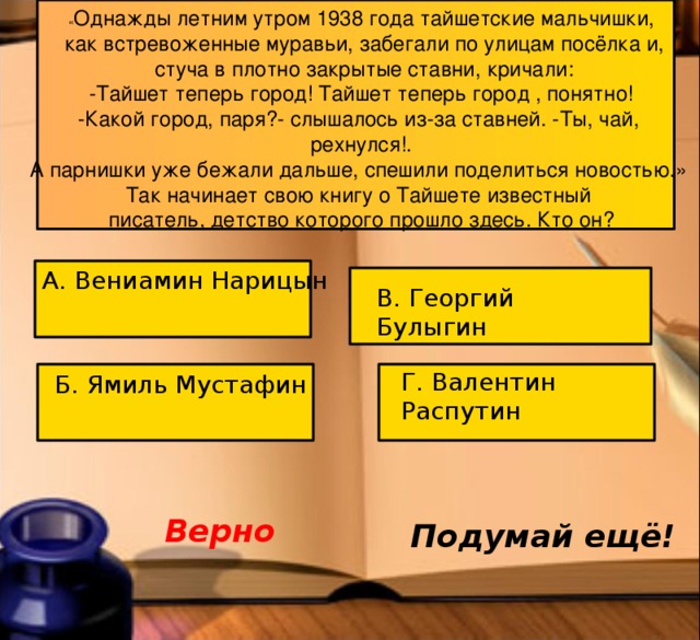« Однажды летним утром 1938 года тайшетские мальчишки,  как встревоженные муравьи, забегали по улицам посёлка и,  стуча в плотно закрытые ставни, кричали: -Тайшет теперь город! Тайшет теперь город , понятно! -Какой город, паря?- слышалось из-за ставней. -Ты, чай, рехнулся!. А парнишки уже бежали дальше, спешили поделиться новостью.» Так начинает свою книгу о Тайшете известный писатель, детство которого прошло здесь. Кто он? А. Вениамин Нарицын В. Георгий Булыгин Г. Валентин Распутин Б. Ямиль Мустафин Верно Подумай ещё!  