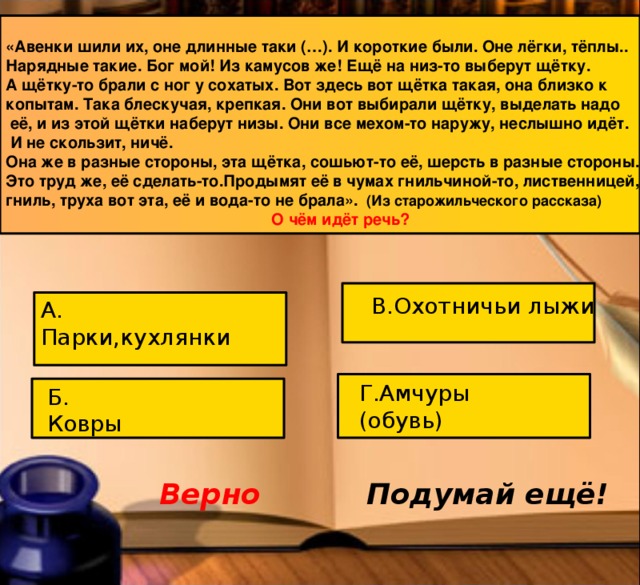 «Авенки шили их, оне длинные таки (…). И короткие были. Оне лёгки, тёплы.. Нарядные такие. Бог мой! Из камусов же! Ещё на низ-то выберут щётку. А щётку-то брали с ног у сохатых. Вот здесь вот щётка такая, она близко к копытам. Така блескучая, крепкая. Они вот выбирали щётку, выделать надо  её, и из этой щётки наберут низы. Они все мехом-то наружу, неслышно идёт.  И не скользит, ничё. Она же в разные стороны, эта щётка, сошьют-то её, шерсть в разные стороны. Это труд же, её сделать-то.Продымят её в чумах гнильчиной-то, лиственницей, гниль, труха вот эта, её и вода-то не брала». (Из старожильческого рассказа) О чём идёт речь? В.Охотничьи лыжи А. Парки,кухлянки Г.Амчуры (обувь) Б. Ковры Верно Подумай ещё! 