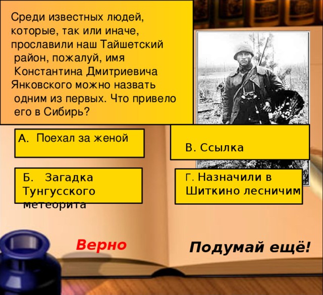 Среди известных людей, которые, так или иначе, прославили наш Тайшетский  район, пожалуй, имя  Константина Дмитриевича Янковского можно назвать  одним из первых. Что привело  его в Сибирь? Поехал за женой А. В. Ссылка Г. Назначили в Шиткино лесничим Б. Загадка Тунгусского метеорита . Назначили лесничим в Шиткино Верно Подумай ещё! 5 