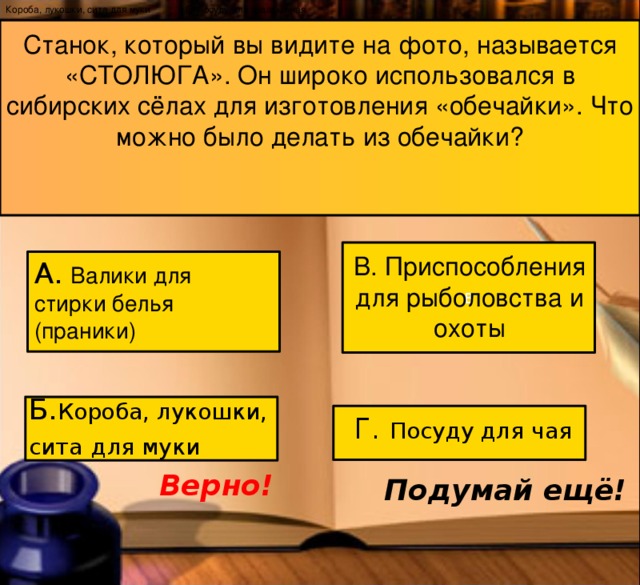 Короба, лукошки, сита для муки Г. Посуду для заварки чая Станок, который вы видите на фото, называется «СТОЛЮГА». Он широко использовался в сибирских сёлах для изготовления «обечайки». Что можно было делать из обечайки? В В. Приспособления для рыболовства и охоты А.  Валики для стирки белья (праники)  Б. Короба, лукошки, сита  для муки Г. Посуду для чая Верно! Подумай ещё! 