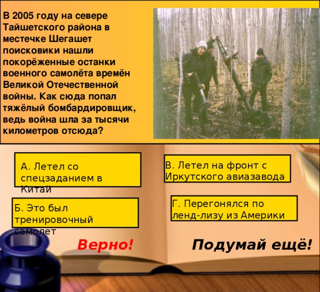 В 2005 году на севере Тайшетского района в местечке Шегашет поисковики нашли покорёженные останки военного самолёта времён Великой Отечественной войны. Как сюда попал тяжёлый бомбардировщик, ведь война шла за тысячи километров отсюда? В. Летел на фронт с Иркутского авиазавода А. Летел со спецзаданием в Китай Г. Перегонялся по ленд-лизу из Америки Б. Это был тренировочный самолёт Подумай ещё! Верно! 