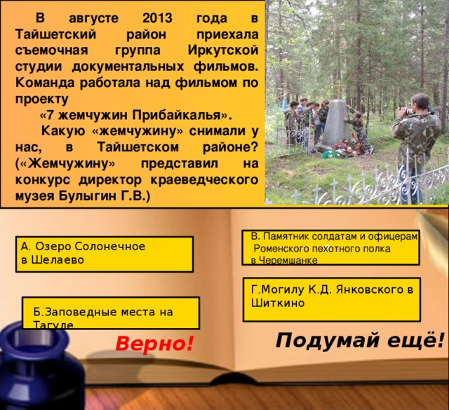 В августе 2013 года в Тайшетский район приехала съемочная группа Иркутской студии документальных фильмов. Команда работала над фильмом по проекту  «7 жемчужин Прибайкалья».  Какую «жемчужину» снимали у нас, в Тайшетском районе? («Жемчужину» представил на конкурс директор краеведческого музея Булыгин Г.В.) В. Памятник солдатам и офицерам  Роменского пехотного полка в Черемшанке В. А. Озеро Солонечное в Шелаево Г.Могилу К.Д. Янковского в Шиткино Б.Заповедные места на Тагуле Подумай ещё! Верно! 