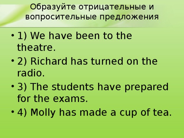 Образуйте отрицательные и вопросительные предложения 1) We have been to the theatre. 2) Richard has turned on the radio. 3) The students have prepared for the exams. 4) Molly has made a cup of tea. 
