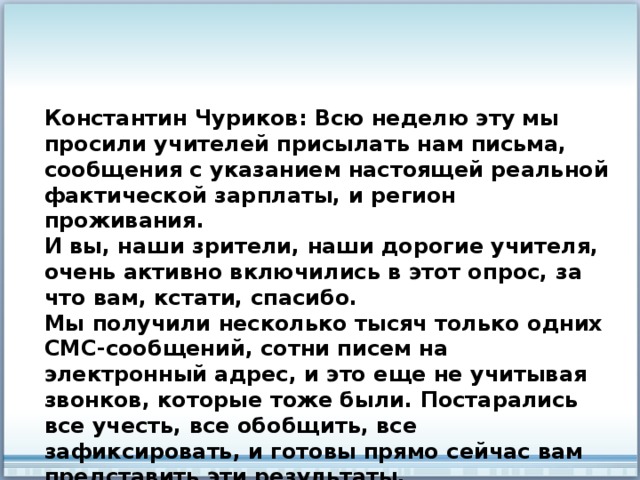 Константин Чуриков: Всю неделю эту мы просили учителей присылать нам письма, сообщения с указанием настоящей реальной фактической зарплаты, и регион проживания. И вы, наши зрители, наши дорогие учителя, очень активно включились в этот опрос, за что вам, кстати, спасибо. Мы получили несколько тысяч только одних СМС-сообщений, сотни писем на электронный адрес, и это еще не учитывая звонков, которые тоже были. Постарались все учесть, все обобщить, все зафиксировать, и готовы прямо сейчас вам представить эти результаты. 