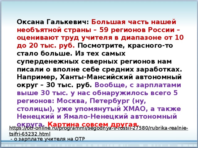 Оксана Галькевич: Большая часть нашей необъятной страны – 59 регионов России – оценивают труд учителя в диапазоне от 10 до 20 тыс. руб. Посмотрите, красного-то стало больше. Из тех самых суперденежных северных регионов нам писали о вполне себе средних заработках. Например, Ханты-Мансийский автономный округ – 30 тыс. руб. Вообще, с зарплатами выше 30 тыс. у нас обнаружилось всего 5 регионов: Москва, Петербург (ну, столицы), уже упомянутый ХМАО, а также Ненецкий и Ямало-Ненецкий автономный округа. Картина совсем другая. https://otr-online.ru/programmi/segodnya-v-rossii-27580/rubrika-realnie-tsifri-65232.html  - о зарплате учителя на ОТР 