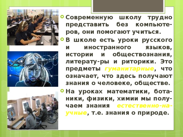 Современную школу трудно представить без компьюте-ров, они помогают учиться. В школе есть уроки русского и иностранного языков, истории и обществознания, литерату-ры и риторики. Это предметы гуманитарные , что означает, что здесь получают знания о человеке, обществе. На уроках математики, бота-ники, физики, химии мы полу-чаем знания естественно-на-учные , т.е. знания о природе. 