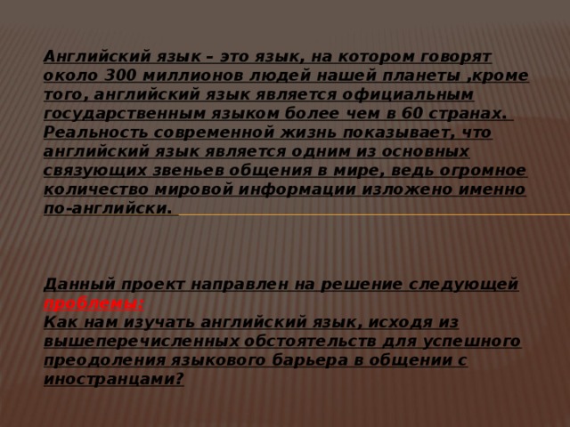 Английский язык – это язык, на котором говорят около 300 миллионов людей нашей планеты ,кроме того, английский язык является официальным государственным языком более чем в 60 странах. Реальность современной жизнь показывает, что английский язык является одним из основных связующих звеньев общения в мире, ведь огромное количество мировой информации изложено именно по-английски.    Данный проект направлен на решение следующей проблемы: Как нам изучать английский язык, исходя из вышеперечисленных обстоятельств для успешного преодоления языкового барьера в общении с иностранцами? 