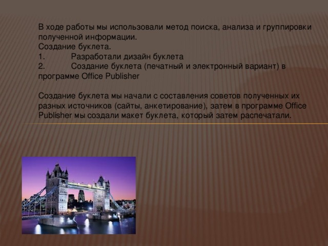 В ходе работы мы использовали метод поиска, анализа и группировки полученной информации. Создание буклета. 1.  Разработали дизайн буклета 2.  Создание буклета (печатный и электронный вариант) в программе Office Publisher Создание буклета мы начали с составления советов полученных их разных источников (сайты, анкетирование), затем в программе Office Publisher мы создали макет буклета, который затем распечатали. 