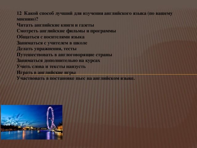 12 Какой способ лучший для изучения английского языка (по вашему мнению)? Читать английские книги и газеты   Смотреть английские фильмы и программы Общаться с носителями языка Заниматься с учителем в школе   Делать упражнения, тесты   Путешествовать в англоговорящие страны   Заниматься дополнительно на курсах Учить слова и тексты наизусть Играть в английские игры   Участвовать в постановке пьес на английском языке. 