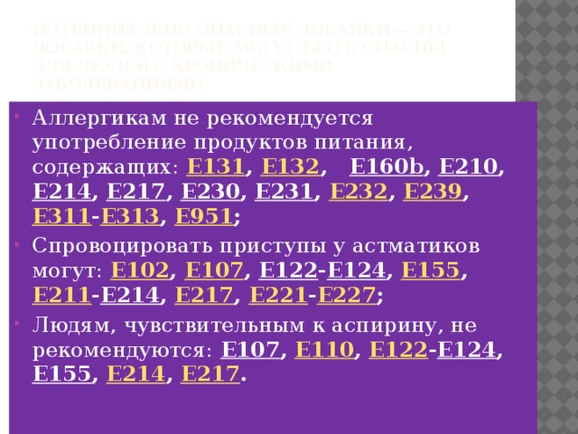 Потенциально опасные добавки  — это добавки, которые могут быть опасны для людей с хроническими заболеваниями. Аллергикам не рекомендуется употребление продуктов питания, содержащих:  E131 , E132 , E160b , E210 , E214 , E217 , E230 , E231 , E232 , E239 , E311 - E313 , E951 ; Спровоцировать приступы у астматиков могут:  E102 , E107 , E122 - E124 , E155 , E211 - E214 , E217 , E221 - E227 ; Людям, чувствительным к аспирину, не рекомендуются:  E107 , E110 , E122 - E124 , E155 , E214 , E217 . 