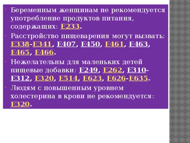 Беременным женщинам не рекомендуется употребление продуктов питания, содержащих:  E233 . Расстройство пищеварения могут вызвать:  E338 - E341 , E407 , E450 , E461 , E463 , E465 , E466 . Нежелательны для маленьких детей пищевые добавки:  E249 , E262 , E310 - E312 , E320 , E514 , E623 , E626 - E635 . Людям с повышенным уровнем холестерина в крови не рекомендуется:  E320 . 