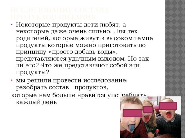 Исследование состава продуктов питания.   Некоторые продукты дети любят, а некоторые даже очень сильно. Для тех родителей, которые живут в высоком темпе продукты которые можно приготовить по принципу «просто добавь воды», представляются удачным выходом. Но так ли это? Что же представляют собой эти продукты? мы решили провести исследование: разобрать состав продуктов, которые нам больше нравится употреблять каждый день 